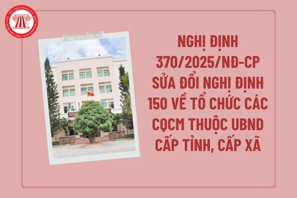 Nghị định số 370/2025/NĐ-CP: Sửa đổi, bổ sung quy định tổ chức các cơ quan chuyên môn thuộc cấp UBND tỉnh, cấp xã